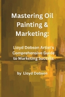 Mastering Oil Painting & Marketing: Lloyd Dobson Artist's Comprehensive Guide to Marketing Success (Paperback)