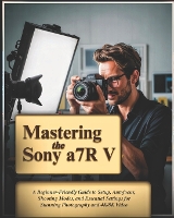 Mastering the Sony a7R V: A Beginner-Friendly Guide to Setup, Autofocus, Shooting Modes, and Essential Settings for Stunning Photography and 4K/8K Video (Paperback)