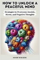 How to Unlock a Peaceful Mind: Strategies to Overcome Anxiety, Stress, and Negative Thoughts (Paperback)
