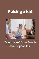 Raising a kid: Ultimate guide on how to raise a good kid (Paperback)