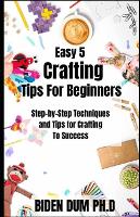 Easy 5 Crafting Tips For Beginners: Step-by-Step Techniques and Tips for Crafting To Success (Paperback)