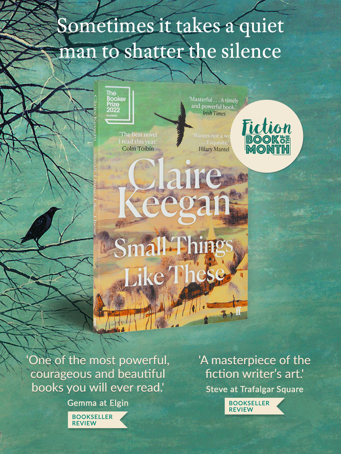 Small Things Like These by Claire Keegan | FICTION BOOK OF THE MONTH | Sometimes it takes a quiet man to shatter the silence | ‘A masterpiece of the fiction writer’s art.’ Steve at Trafalgar Square | 'One of the most powerful, courageous and beautiful books you will ever read.' Gemma at Elgin Wl - 4 N 4 Y Masterful .. A timely ELL TR Colm Tibin o 'One of the most powerful, 'A masterpiece of the courageous and beautiful fiction writer's art. books you will ever read! S R O T Gemma at Elgin BOOKSELLER REVIEW BOOKSELLER REVIEW 