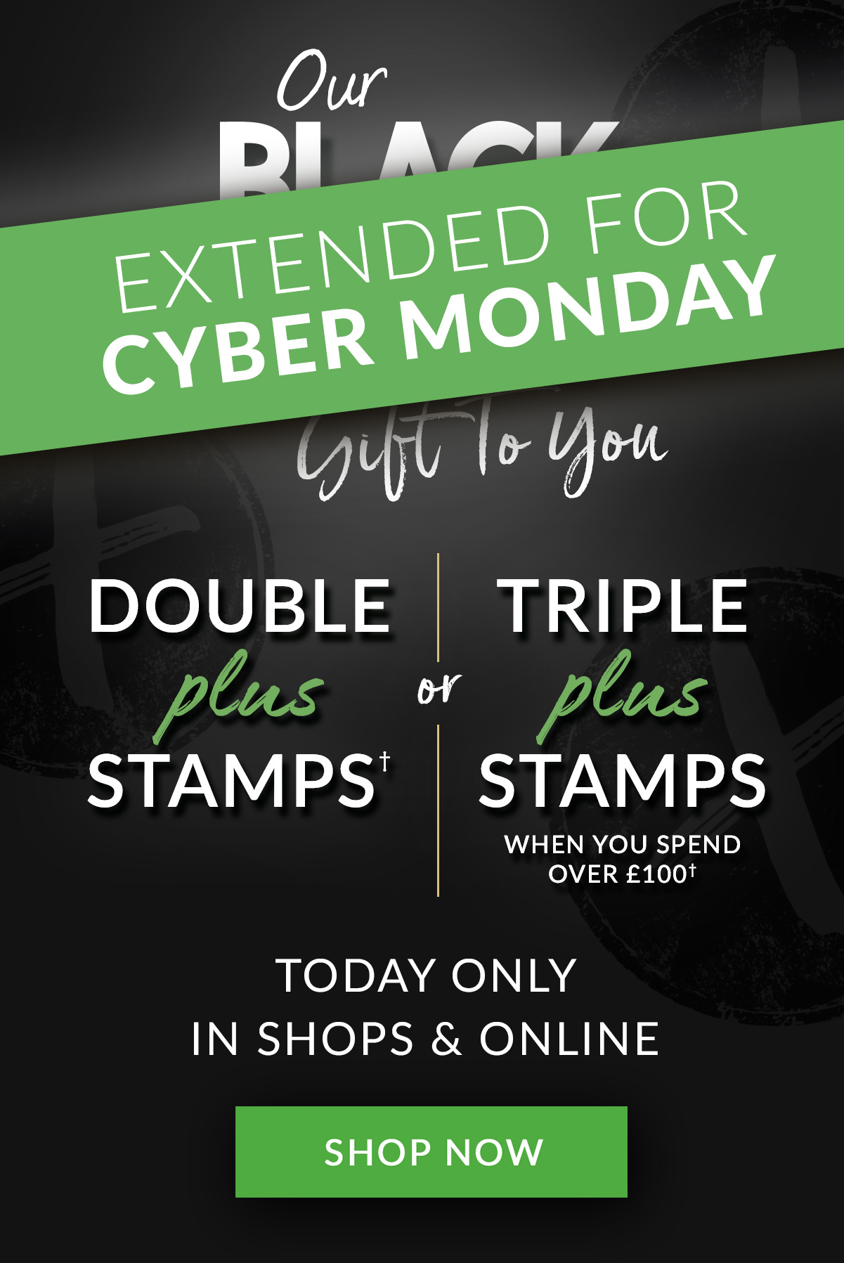 EXTENDED FOR CYBER MONDAY | Double Plus Stamps† or Triple Plus Stamps when you spend over £100† | TODAY ONLY | IN SHOPS & ONLINE | SHOP NOW DOIWAII OR BN RNl L VR i DOUBLE TRIPLE STAMPS' STAMPS WHEN YOU SPEND TODAY ONLY IN SHOPS ONLINE SHOP NOW 