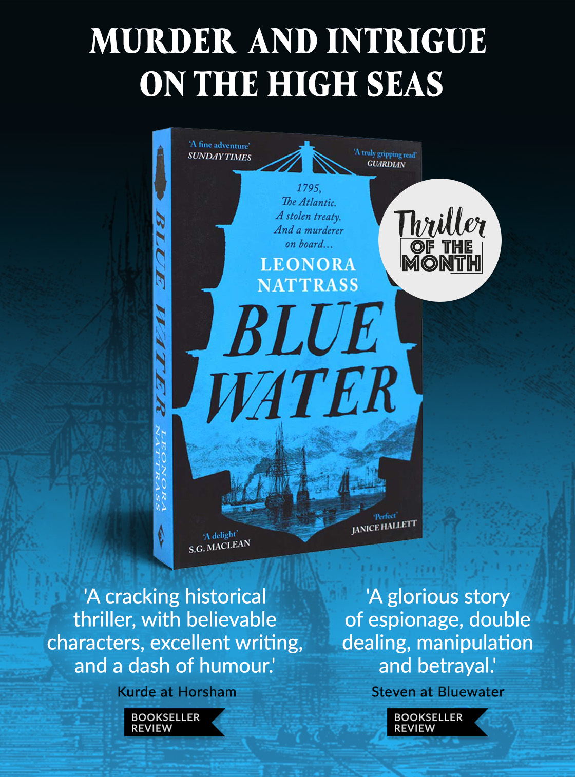 Blue Water by Leonora Nattrass | THRILLER OF THE MONTH | Murder and intrigue on the high seas | ‘A glorious story of espionage, double dealing, manipulation and betrayal.’ Steven at Bluewater | 'A cracking historical thriller, with believable characters, excellent writing, and a dash of humour.' Kurde at Horsham MURDER AND INTRIGUE ON THE HIGH SEAS SUNDAY TIMES 4 R S.G. .l:Cl,I,:N 'A cracking historical thriller, with believable characters, excellent writing, and a dash of humour! BOOKSELLER GUARDIAN O LEONORA H NATTRASS e ETT A glorious story of espionage, double dealing, manipulation and betrayal. BOOKSELLER 
