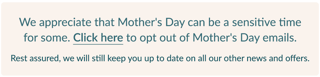 We appreciate that Mother's Day can be a sensitive time for some. Click here to opt out of Mother's Day emails. | Rest assured, we will still keep you up to date on all our other news and offers. We appreciate that Mother's Day can be a sensitive time for some. Click here to opt out of Mother's Day emails. Rest assured, we will still keep you up to date on all our other news and offers. 