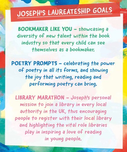 Joseph's Laureateship Goals Bookmaker Like You - showcasing a diversity of new talent within the book industry so that every child can see themselves as a bookmaker. Poetry Prompts - celebrating the power of poetry in all its forms, and showing the joy that writing, reading and performing poetry can bring. Library Marathon - Joseph's personal mission to join a library in every local authority in the UK, thus encouraging people to register with their local library and highlighting the vital role libraries play in inspiring a love of reading in young people. 